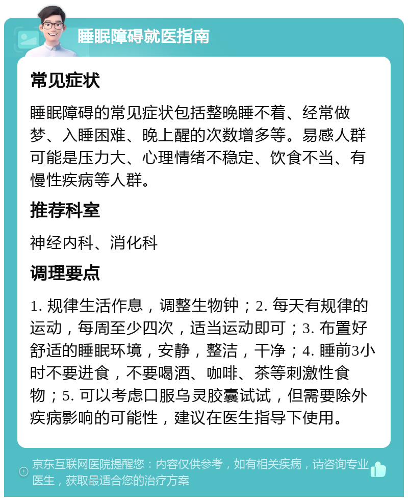 睡眠障碍就医指南 常见症状 睡眠障碍的常见症状包括整晚睡不着、经常做梦、入睡困难、晚上醒的次数增多等。易感人群可能是压力大、心理情绪不稳定、饮食不当、有慢性疾病等人群。 推荐科室 神经内科、消化科 调理要点 1. 规律生活作息，调整生物钟；2. 每天有规律的运动，每周至少四次，适当运动即可；3. 布置好舒适的睡眠环境，安静，整洁，干净；4. 睡前3小时不要进食，不要喝酒、咖啡、茶等刺激性食物；5. 可以考虑口服乌灵胶囊试试，但需要除外疾病影响的可能性，建议在医生指导下使用。