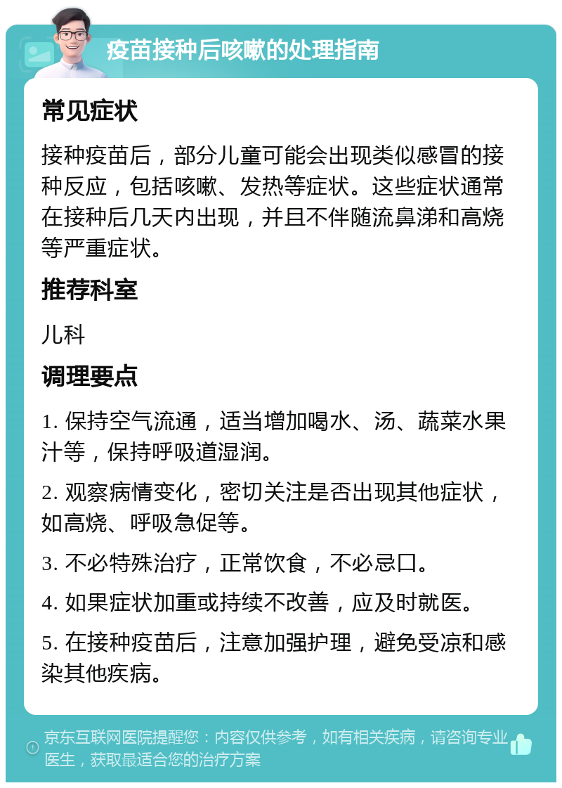 疫苗接种后咳嗽的处理指南 常见症状 接种疫苗后，部分儿童可能会出现类似感冒的接种反应，包括咳嗽、发热等症状。这些症状通常在接种后几天内出现，并且不伴随流鼻涕和高烧等严重症状。 推荐科室 儿科 调理要点 1. 保持空气流通，适当增加喝水、汤、蔬菜水果汁等，保持呼吸道湿润。 2. 观察病情变化，密切关注是否出现其他症状，如高烧、呼吸急促等。 3. 不必特殊治疗，正常饮食，不必忌口。 4. 如果症状加重或持续不改善，应及时就医。 5. 在接种疫苗后，注意加强护理，避免受凉和感染其他疾病。