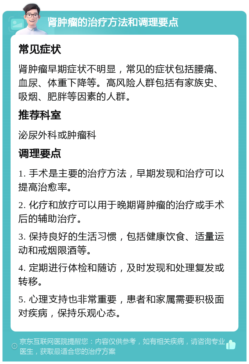 肾肿瘤的治疗方法和调理要点 常见症状 肾肿瘤早期症状不明显，常见的症状包括腰痛、血尿、体重下降等。高风险人群包括有家族史、吸烟、肥胖等因素的人群。 推荐科室 泌尿外科或肿瘤科 调理要点 1. 手术是主要的治疗方法，早期发现和治疗可以提高治愈率。 2. 化疗和放疗可以用于晚期肾肿瘤的治疗或手术后的辅助治疗。 3. 保持良好的生活习惯，包括健康饮食、适量运动和戒烟限酒等。 4. 定期进行体检和随访，及时发现和处理复发或转移。 5. 心理支持也非常重要，患者和家属需要积极面对疾病，保持乐观心态。