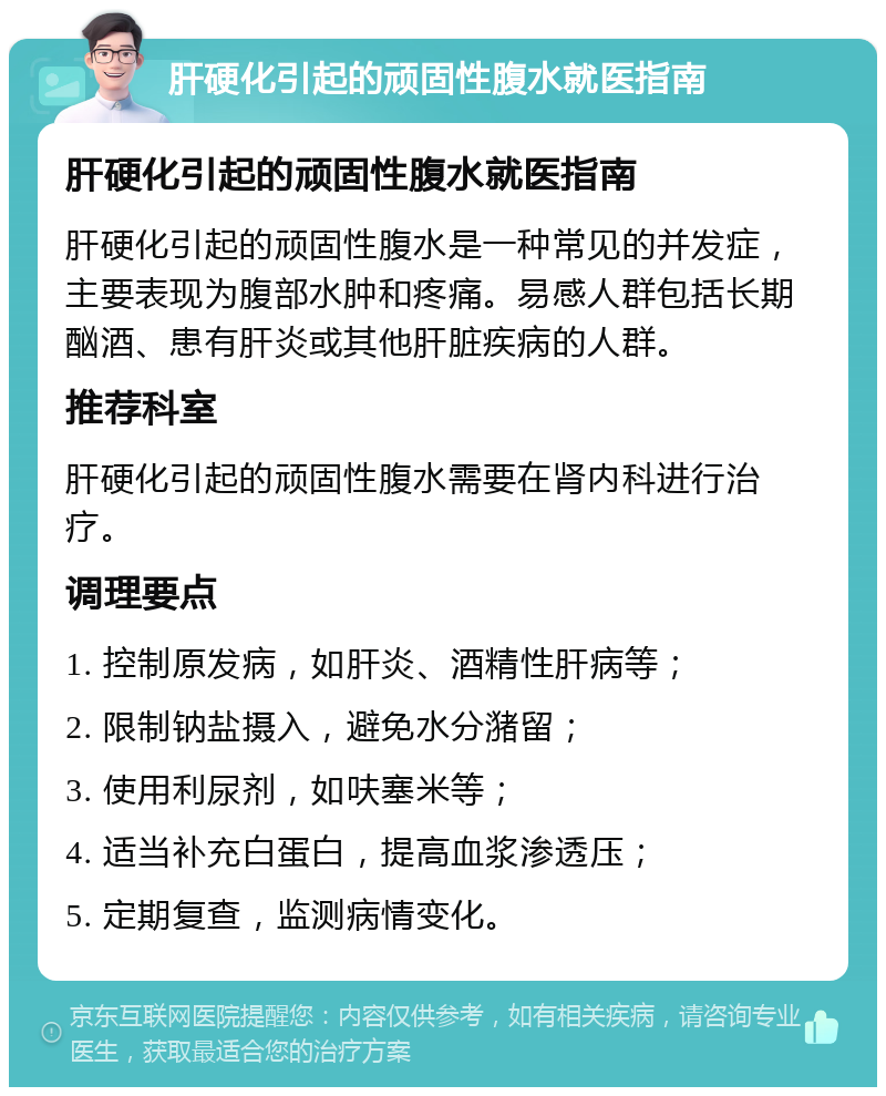 肝硬化引起的顽固性腹水就医指南 肝硬化引起的顽固性腹水就医指南 肝硬化引起的顽固性腹水是一种常见的并发症，主要表现为腹部水肿和疼痛。易感人群包括长期酗酒、患有肝炎或其他肝脏疾病的人群。 推荐科室 肝硬化引起的顽固性腹水需要在肾内科进行治疗。 调理要点 1. 控制原发病，如肝炎、酒精性肝病等； 2. 限制钠盐摄入，避免水分潴留； 3. 使用利尿剂，如呋塞米等； 4. 适当补充白蛋白，提高血浆渗透压； 5. 定期复查，监测病情变化。