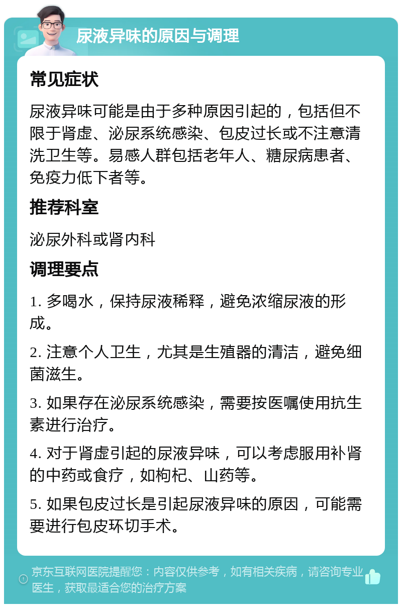 尿液异味的原因与调理 常见症状 尿液异味可能是由于多种原因引起的，包括但不限于肾虚、泌尿系统感染、包皮过长或不注意清洗卫生等。易感人群包括老年人、糖尿病患者、免疫力低下者等。 推荐科室 泌尿外科或肾内科 调理要点 1. 多喝水，保持尿液稀释，避免浓缩尿液的形成。 2. 注意个人卫生，尤其是生殖器的清洁，避免细菌滋生。 3. 如果存在泌尿系统感染，需要按医嘱使用抗生素进行治疗。 4. 对于肾虚引起的尿液异味，可以考虑服用补肾的中药或食疗，如枸杞、山药等。 5. 如果包皮过长是引起尿液异味的原因，可能需要进行包皮环切手术。