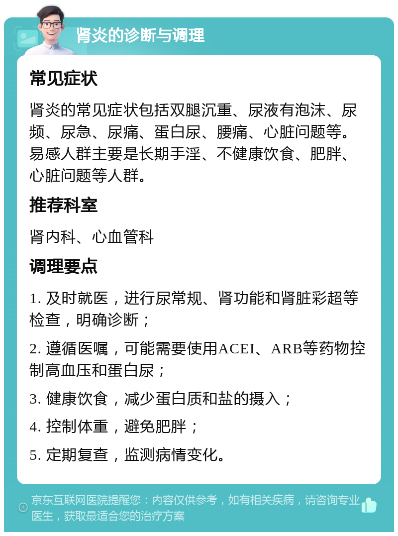 肾炎的诊断与调理 常见症状 肾炎的常见症状包括双腿沉重、尿液有泡沫、尿频、尿急、尿痛、蛋白尿、腰痛、心脏问题等。易感人群主要是长期手淫、不健康饮食、肥胖、心脏问题等人群。 推荐科室 肾内科、心血管科 调理要点 1. 及时就医，进行尿常规、肾功能和肾脏彩超等检查，明确诊断； 2. 遵循医嘱，可能需要使用ACEI、ARB等药物控制高血压和蛋白尿； 3. 健康饮食，减少蛋白质和盐的摄入； 4. 控制体重，避免肥胖； 5. 定期复查，监测病情变化。