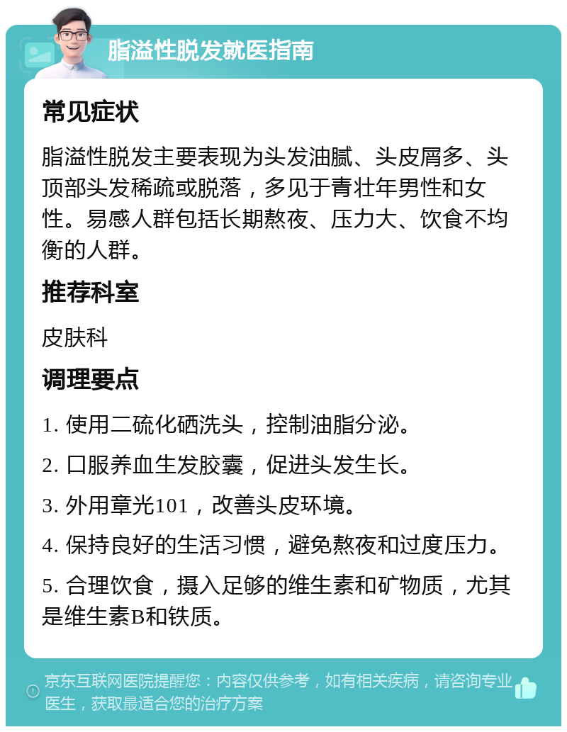 脂溢性脱发就医指南 常见症状 脂溢性脱发主要表现为头发油腻、头皮屑多、头顶部头发稀疏或脱落，多见于青壮年男性和女性。易感人群包括长期熬夜、压力大、饮食不均衡的人群。 推荐科室 皮肤科 调理要点 1. 使用二硫化硒洗头，控制油脂分泌。 2. 口服养血生发胶囊，促进头发生长。 3. 外用章光101，改善头皮环境。 4. 保持良好的生活习惯，避免熬夜和过度压力。 5. 合理饮食，摄入足够的维生素和矿物质，尤其是维生素B和铁质。