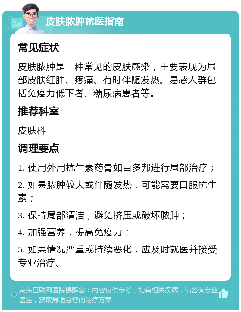 皮肤脓肿就医指南 常见症状 皮肤脓肿是一种常见的皮肤感染，主要表现为局部皮肤红肿、疼痛、有时伴随发热。易感人群包括免疫力低下者、糖尿病患者等。 推荐科室 皮肤科 调理要点 1. 使用外用抗生素药膏如百多邦进行局部治疗； 2. 如果脓肿较大或伴随发热，可能需要口服抗生素； 3. 保持局部清洁，避免挤压或破坏脓肿； 4. 加强营养，提高免疫力； 5. 如果情况严重或持续恶化，应及时就医并接受专业治疗。