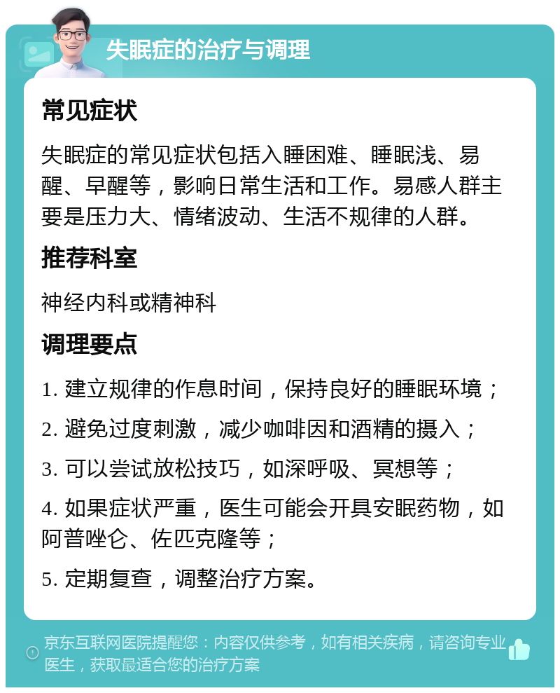 失眠症的治疗与调理 常见症状 失眠症的常见症状包括入睡困难、睡眠浅、易醒、早醒等，影响日常生活和工作。易感人群主要是压力大、情绪波动、生活不规律的人群。 推荐科室 神经内科或精神科 调理要点 1. 建立规律的作息时间，保持良好的睡眠环境； 2. 避免过度刺激，减少咖啡因和酒精的摄入； 3. 可以尝试放松技巧，如深呼吸、冥想等； 4. 如果症状严重，医生可能会开具安眠药物，如阿普唑仑、佐匹克隆等； 5. 定期复查，调整治疗方案。