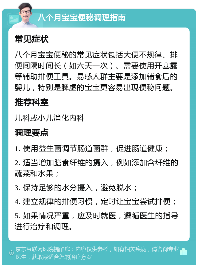 八个月宝宝便秘调理指南 常见症状 八个月宝宝便秘的常见症状包括大便不规律、排便间隔时间长（如六天一次）、需要使用开塞露等辅助排便工具。易感人群主要是添加辅食后的婴儿，特别是脾虚的宝宝更容易出现便秘问题。 推荐科室 儿科或小儿消化内科 调理要点 1. 使用益生菌调节肠道菌群，促进肠道健康； 2. 适当增加膳食纤维的摄入，例如添加含纤维的蔬菜和水果； 3. 保持足够的水分摄入，避免脱水； 4. 建立规律的排便习惯，定时让宝宝尝试排便； 5. 如果情况严重，应及时就医，遵循医生的指导进行治疗和调理。