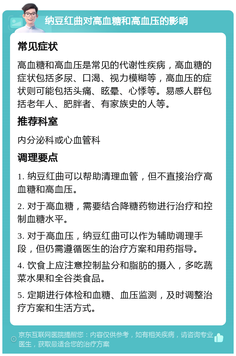 纳豆红曲对高血糖和高血压的影响 常见症状 高血糖和高血压是常见的代谢性疾病，高血糖的症状包括多尿、口渴、视力模糊等，高血压的症状则可能包括头痛、眩晕、心悸等。易感人群包括老年人、肥胖者、有家族史的人等。 推荐科室 内分泌科或心血管科 调理要点 1. 纳豆红曲可以帮助清理血管，但不直接治疗高血糖和高血压。 2. 对于高血糖，需要结合降糖药物进行治疗和控制血糖水平。 3. 对于高血压，纳豆红曲可以作为辅助调理手段，但仍需遵循医生的治疗方案和用药指导。 4. 饮食上应注意控制盐分和脂肪的摄入，多吃蔬菜水果和全谷类食品。 5. 定期进行体检和血糖、血压监测，及时调整治疗方案和生活方式。