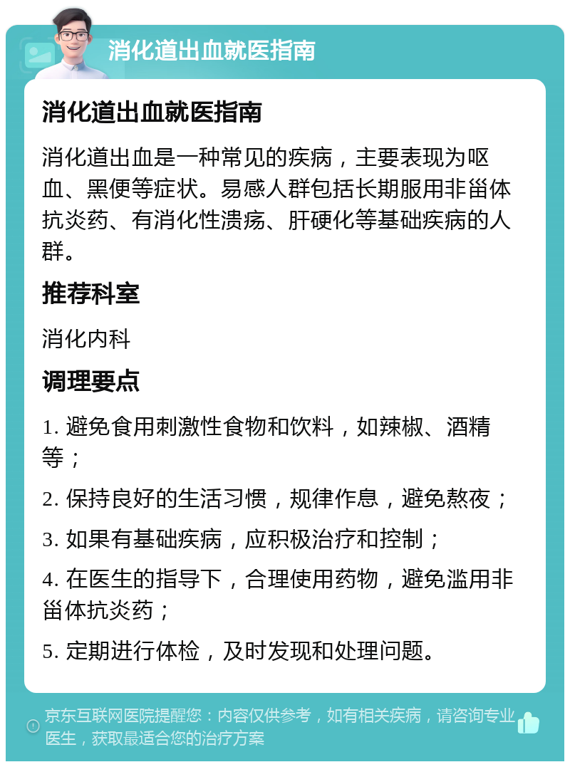 消化道出血就医指南 消化道出血就医指南 消化道出血是一种常见的疾病，主要表现为呕血、黑便等症状。易感人群包括长期服用非甾体抗炎药、有消化性溃疡、肝硬化等基础疾病的人群。 推荐科室 消化内科 调理要点 1. 避免食用刺激性食物和饮料，如辣椒、酒精等； 2. 保持良好的生活习惯，规律作息，避免熬夜； 3. 如果有基础疾病，应积极治疗和控制； 4. 在医生的指导下，合理使用药物，避免滥用非甾体抗炎药； 5. 定期进行体检，及时发现和处理问题。