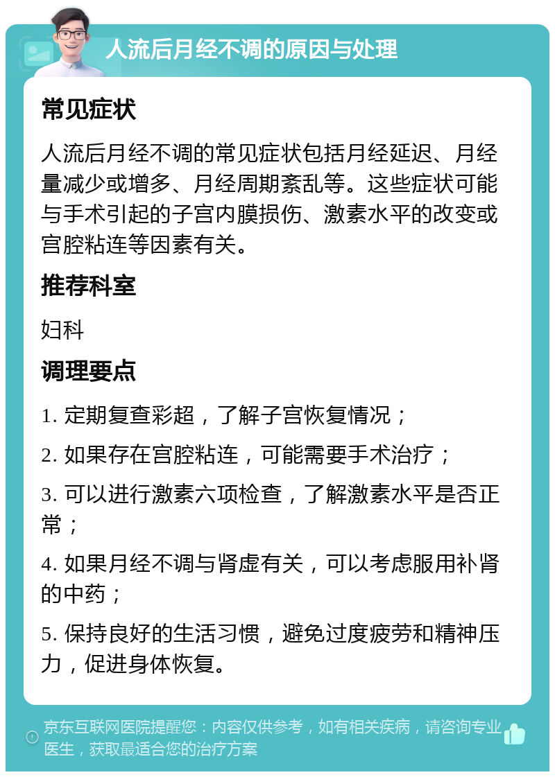 人流后月经不调的原因与处理 常见症状 人流后月经不调的常见症状包括月经延迟、月经量减少或增多、月经周期紊乱等。这些症状可能与手术引起的子宫内膜损伤、激素水平的改变或宫腔粘连等因素有关。 推荐科室 妇科 调理要点 1. 定期复查彩超，了解子宫恢复情况； 2. 如果存在宫腔粘连，可能需要手术治疗； 3. 可以进行激素六项检查，了解激素水平是否正常； 4. 如果月经不调与肾虚有关，可以考虑服用补肾的中药； 5. 保持良好的生活习惯，避免过度疲劳和精神压力，促进身体恢复。