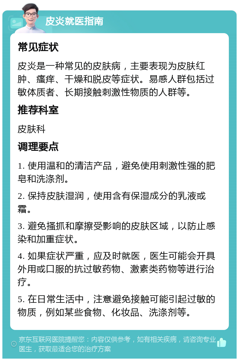 皮炎就医指南 常见症状 皮炎是一种常见的皮肤病，主要表现为皮肤红肿、瘙痒、干燥和脱皮等症状。易感人群包括过敏体质者、长期接触刺激性物质的人群等。 推荐科室 皮肤科 调理要点 1. 使用温和的清洁产品，避免使用刺激性强的肥皂和洗涤剂。 2. 保持皮肤湿润，使用含有保湿成分的乳液或霜。 3. 避免搔抓和摩擦受影响的皮肤区域，以防止感染和加重症状。 4. 如果症状严重，应及时就医，医生可能会开具外用或口服的抗过敏药物、激素类药物等进行治疗。 5. 在日常生活中，注意避免接触可能引起过敏的物质，例如某些食物、化妆品、洗涤剂等。