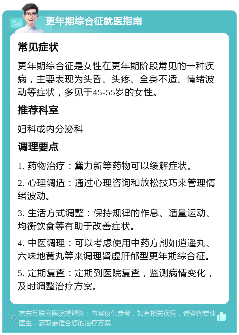 更年期综合征就医指南 常见症状 更年期综合征是女性在更年期阶段常见的一种疾病，主要表现为头昏、头疼、全身不适、情绪波动等症状，多见于45-55岁的女性。 推荐科室 妇科或内分泌科 调理要点 1. 药物治疗：黛力新等药物可以缓解症状。 2. 心理调适：通过心理咨询和放松技巧来管理情绪波动。 3. 生活方式调整：保持规律的作息、适量运动、均衡饮食等有助于改善症状。 4. 中医调理：可以考虑使用中药方剂如逍遥丸、六味地黄丸等来调理肾虚肝郁型更年期综合征。 5. 定期复查：定期到医院复查，监测病情变化，及时调整治疗方案。