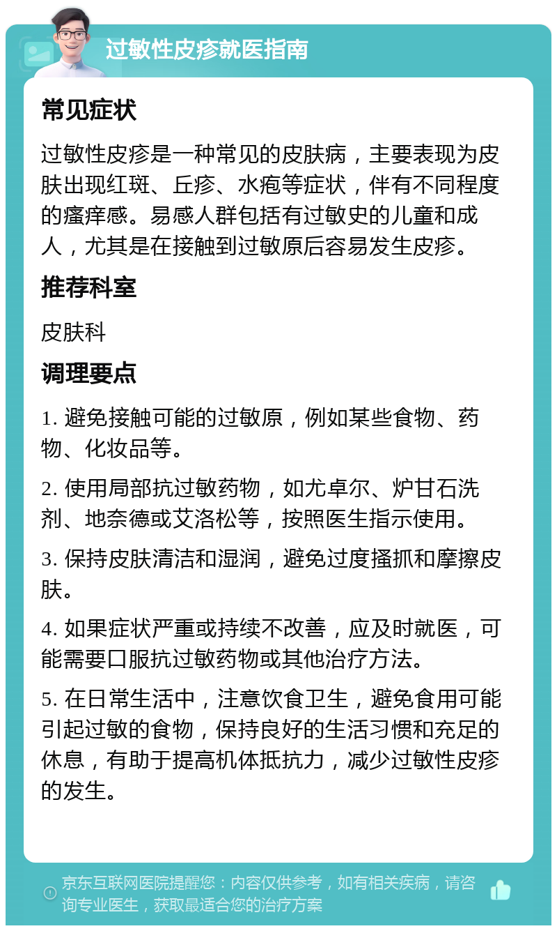 过敏性皮疹就医指南 常见症状 过敏性皮疹是一种常见的皮肤病，主要表现为皮肤出现红斑、丘疹、水疱等症状，伴有不同程度的瘙痒感。易感人群包括有过敏史的儿童和成人，尤其是在接触到过敏原后容易发生皮疹。 推荐科室 皮肤科 调理要点 1. 避免接触可能的过敏原，例如某些食物、药物、化妆品等。 2. 使用局部抗过敏药物，如尤卓尔、炉甘石洗剂、地奈德或艾洛松等，按照医生指示使用。 3. 保持皮肤清洁和湿润，避免过度搔抓和摩擦皮肤。 4. 如果症状严重或持续不改善，应及时就医，可能需要口服抗过敏药物或其他治疗方法。 5. 在日常生活中，注意饮食卫生，避免食用可能引起过敏的食物，保持良好的生活习惯和充足的休息，有助于提高机体抵抗力，减少过敏性皮疹的发生。