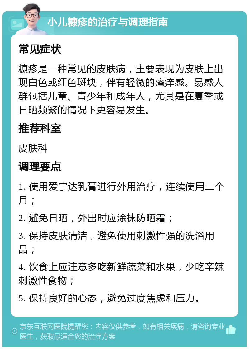 小儿糠疹的治疗与调理指南 常见症状 糠疹是一种常见的皮肤病，主要表现为皮肤上出现白色或红色斑块，伴有轻微的瘙痒感。易感人群包括儿童、青少年和成年人，尤其是在夏季或日晒频繁的情况下更容易发生。 推荐科室 皮肤科 调理要点 1. 使用爱宁达乳膏进行外用治疗，连续使用三个月； 2. 避免日晒，外出时应涂抹防晒霜； 3. 保持皮肤清洁，避免使用刺激性强的洗浴用品； 4. 饮食上应注意多吃新鲜蔬菜和水果，少吃辛辣刺激性食物； 5. 保持良好的心态，避免过度焦虑和压力。