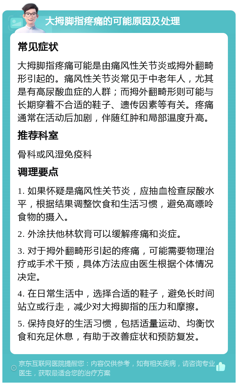 大拇脚指疼痛的可能原因及处理 常见症状 大拇脚指疼痛可能是由痛风性关节炎或拇外翻畸形引起的。痛风性关节炎常见于中老年人，尤其是有高尿酸血症的人群；而拇外翻畸形则可能与长期穿着不合适的鞋子、遗传因素等有关。疼痛通常在活动后加剧，伴随红肿和局部温度升高。 推荐科室 骨科或风湿免疫科 调理要点 1. 如果怀疑是痛风性关节炎，应抽血检查尿酸水平，根据结果调整饮食和生活习惯，避免高嘌呤食物的摄入。 2. 外涂扶他林软膏可以缓解疼痛和炎症。 3. 对于拇外翻畸形引起的疼痛，可能需要物理治疗或手术干预，具体方法应由医生根据个体情况决定。 4. 在日常生活中，选择合适的鞋子，避免长时间站立或行走，减少对大拇脚指的压力和摩擦。 5. 保持良好的生活习惯，包括适量运动、均衡饮食和充足休息，有助于改善症状和预防复发。