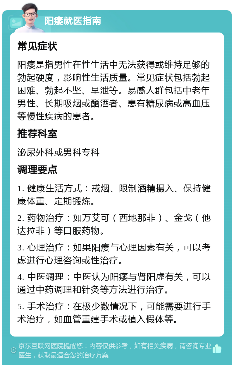 阳痿就医指南 常见症状 阳痿是指男性在性生活中无法获得或维持足够的勃起硬度，影响性生活质量。常见症状包括勃起困难、勃起不坚、早泄等。易感人群包括中老年男性、长期吸烟或酗酒者、患有糖尿病或高血压等慢性疾病的患者。 推荐科室 泌尿外科或男科专科 调理要点 1. 健康生活方式：戒烟、限制酒精摄入、保持健康体重、定期锻炼。 2. 药物治疗：如万艾可（西地那非）、金戈（他达拉非）等口服药物。 3. 心理治疗：如果阳痿与心理因素有关，可以考虑进行心理咨询或性治疗。 4. 中医调理：中医认为阳痿与肾阳虚有关，可以通过中药调理和针灸等方法进行治疗。 5. 手术治疗：在极少数情况下，可能需要进行手术治疗，如血管重建手术或植入假体等。