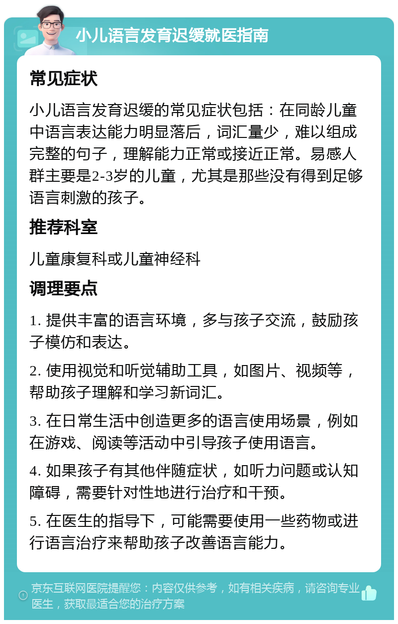 小儿语言发育迟缓就医指南 常见症状 小儿语言发育迟缓的常见症状包括：在同龄儿童中语言表达能力明显落后，词汇量少，难以组成完整的句子，理解能力正常或接近正常。易感人群主要是2-3岁的儿童，尤其是那些没有得到足够语言刺激的孩子。 推荐科室 儿童康复科或儿童神经科 调理要点 1. 提供丰富的语言环境，多与孩子交流，鼓励孩子模仿和表达。 2. 使用视觉和听觉辅助工具，如图片、视频等，帮助孩子理解和学习新词汇。 3. 在日常生活中创造更多的语言使用场景，例如在游戏、阅读等活动中引导孩子使用语言。 4. 如果孩子有其他伴随症状，如听力问题或认知障碍，需要针对性地进行治疗和干预。 5. 在医生的指导下，可能需要使用一些药物或进行语言治疗来帮助孩子改善语言能力。