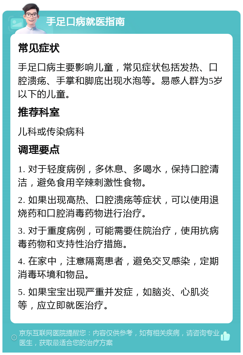 手足口病就医指南 常见症状 手足口病主要影响儿童，常见症状包括发热、口腔溃疡、手掌和脚底出现水泡等。易感人群为5岁以下的儿童。 推荐科室 儿科或传染病科 调理要点 1. 对于轻度病例，多休息、多喝水，保持口腔清洁，避免食用辛辣刺激性食物。 2. 如果出现高热、口腔溃疡等症状，可以使用退烧药和口腔消毒药物进行治疗。 3. 对于重度病例，可能需要住院治疗，使用抗病毒药物和支持性治疗措施。 4. 在家中，注意隔离患者，避免交叉感染，定期消毒环境和物品。 5. 如果宝宝出现严重并发症，如脑炎、心肌炎等，应立即就医治疗。