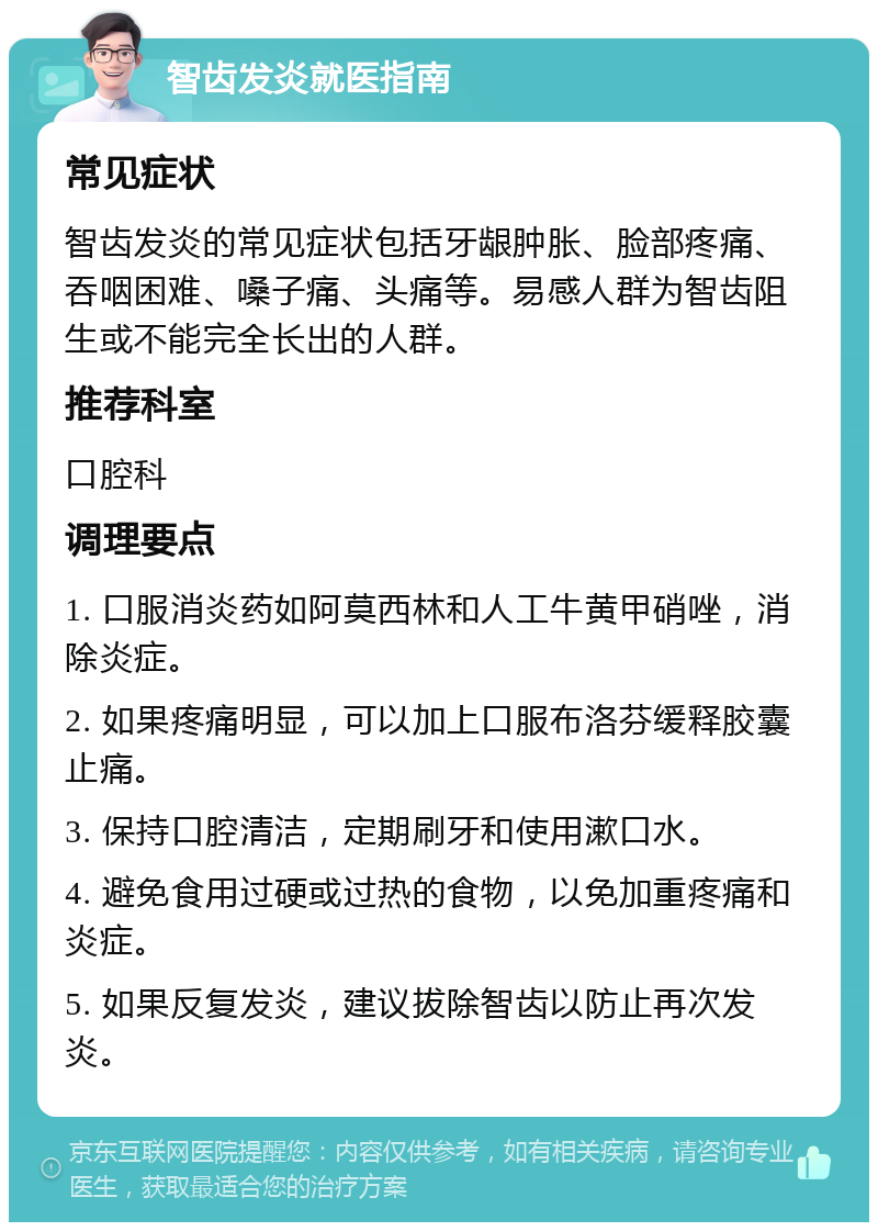 智齿发炎就医指南 常见症状 智齿发炎的常见症状包括牙龈肿胀、脸部疼痛、吞咽困难、嗓子痛、头痛等。易感人群为智齿阻生或不能完全长出的人群。 推荐科室 口腔科 调理要点 1. 口服消炎药如阿莫西林和人工牛黄甲硝唑，消除炎症。 2. 如果疼痛明显，可以加上口服布洛芬缓释胶囊止痛。 3. 保持口腔清洁，定期刷牙和使用漱口水。 4. 避免食用过硬或过热的食物，以免加重疼痛和炎症。 5. 如果反复发炎，建议拔除智齿以防止再次发炎。