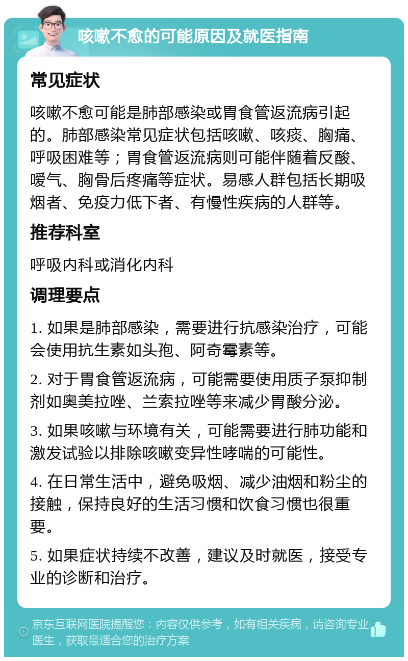 咳嗽不愈的可能原因及就医指南 常见症状 咳嗽不愈可能是肺部感染或胃食管返流病引起的。肺部感染常见症状包括咳嗽、咳痰、胸痛、呼吸困难等；胃食管返流病则可能伴随着反酸、嗳气、胸骨后疼痛等症状。易感人群包括长期吸烟者、免疫力低下者、有慢性疾病的人群等。 推荐科室 呼吸内科或消化内科 调理要点 1. 如果是肺部感染，需要进行抗感染治疗，可能会使用抗生素如头孢、阿奇霉素等。 2. 对于胃食管返流病，可能需要使用质子泵抑制剂如奥美拉唑、兰索拉唑等来减少胃酸分泌。 3. 如果咳嗽与环境有关，可能需要进行肺功能和激发试验以排除咳嗽变异性哮喘的可能性。 4. 在日常生活中，避免吸烟、减少油烟和粉尘的接触，保持良好的生活习惯和饮食习惯也很重要。 5. 如果症状持续不改善，建议及时就医，接受专业的诊断和治疗。