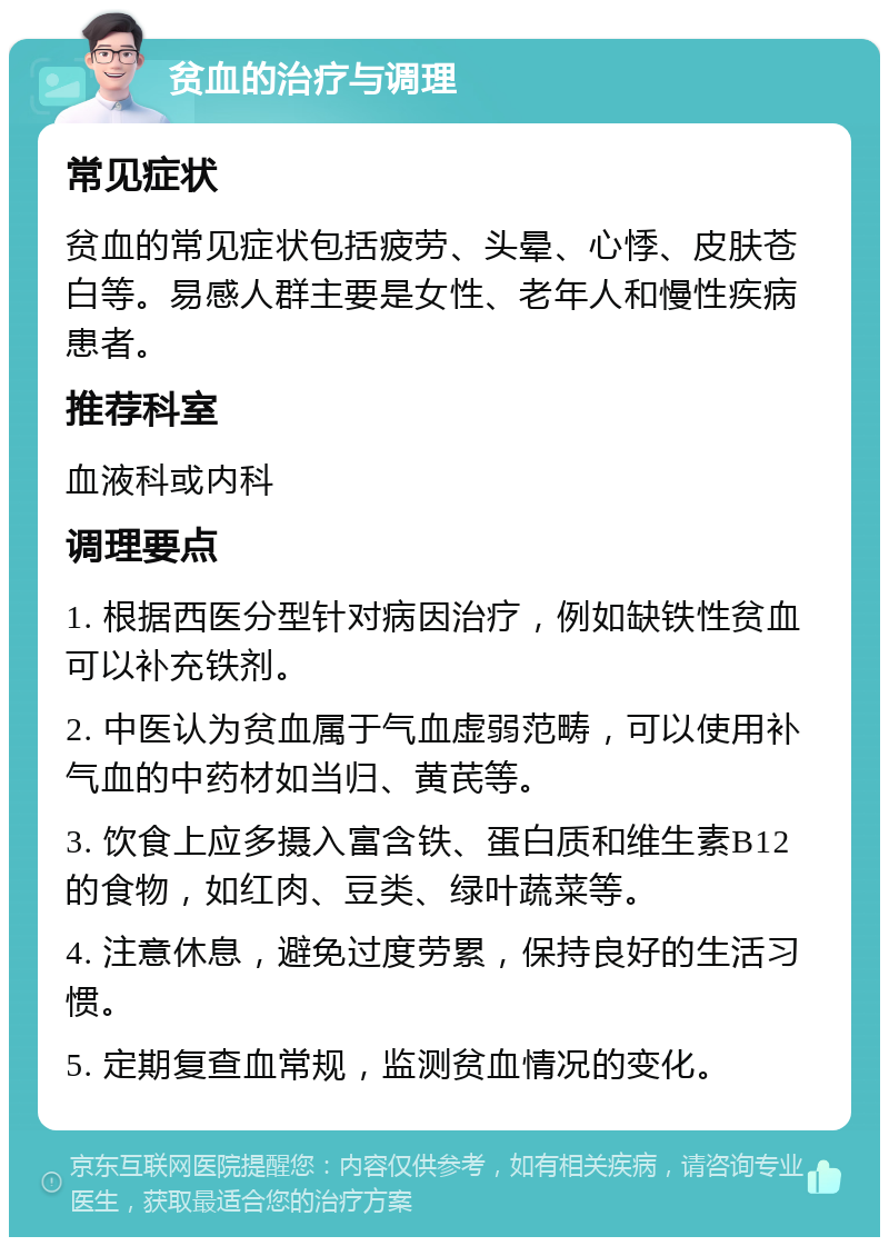 贫血的治疗与调理 常见症状 贫血的常见症状包括疲劳、头晕、心悸、皮肤苍白等。易感人群主要是女性、老年人和慢性疾病患者。 推荐科室 血液科或内科 调理要点 1. 根据西医分型针对病因治疗，例如缺铁性贫血可以补充铁剂。 2. 中医认为贫血属于气血虚弱范畴，可以使用补气血的中药材如当归、黄芪等。 3. 饮食上应多摄入富含铁、蛋白质和维生素B12的食物，如红肉、豆类、绿叶蔬菜等。 4. 注意休息，避免过度劳累，保持良好的生活习惯。 5. 定期复查血常规，监测贫血情况的变化。