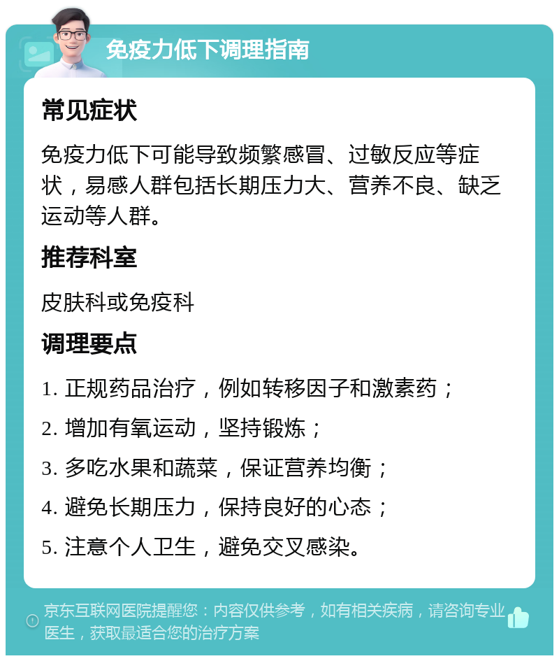 免疫力低下调理指南 常见症状 免疫力低下可能导致频繁感冒、过敏反应等症状，易感人群包括长期压力大、营养不良、缺乏运动等人群。 推荐科室 皮肤科或免疫科 调理要点 1. 正规药品治疗，例如转移因子和激素药； 2. 增加有氧运动，坚持锻炼； 3. 多吃水果和蔬菜，保证营养均衡； 4. 避免长期压力，保持良好的心态； 5. 注意个人卫生，避免交叉感染。