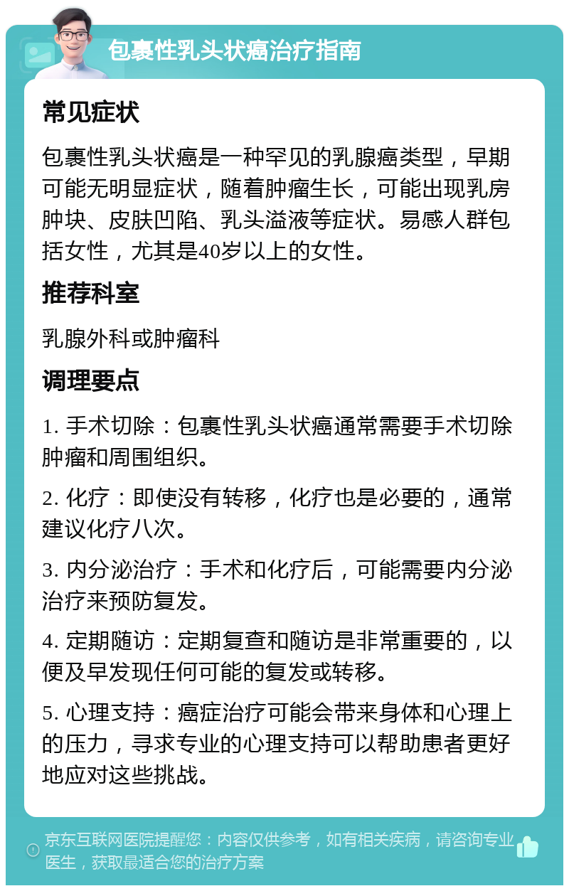 包裹性乳头状癌治疗指南 常见症状 包裹性乳头状癌是一种罕见的乳腺癌类型，早期可能无明显症状，随着肿瘤生长，可能出现乳房肿块、皮肤凹陷、乳头溢液等症状。易感人群包括女性，尤其是40岁以上的女性。 推荐科室 乳腺外科或肿瘤科 调理要点 1. 手术切除：包裹性乳头状癌通常需要手术切除肿瘤和周围组织。 2. 化疗：即使没有转移，化疗也是必要的，通常建议化疗八次。 3. 内分泌治疗：手术和化疗后，可能需要内分泌治疗来预防复发。 4. 定期随访：定期复查和随访是非常重要的，以便及早发现任何可能的复发或转移。 5. 心理支持：癌症治疗可能会带来身体和心理上的压力，寻求专业的心理支持可以帮助患者更好地应对这些挑战。