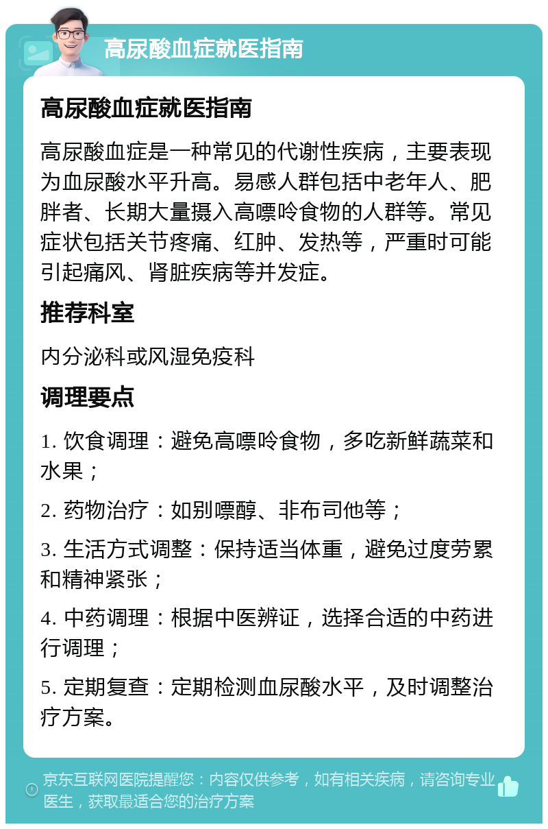 高尿酸血症就医指南 高尿酸血症就医指南 高尿酸血症是一种常见的代谢性疾病，主要表现为血尿酸水平升高。易感人群包括中老年人、肥胖者、长期大量摄入高嘌呤食物的人群等。常见症状包括关节疼痛、红肿、发热等，严重时可能引起痛风、肾脏疾病等并发症。 推荐科室 内分泌科或风湿免疫科 调理要点 1. 饮食调理：避免高嘌呤食物，多吃新鲜蔬菜和水果； 2. 药物治疗：如别嘌醇、非布司他等； 3. 生活方式调整：保持适当体重，避免过度劳累和精神紧张； 4. 中药调理：根据中医辨证，选择合适的中药进行调理； 5. 定期复查：定期检测血尿酸水平，及时调整治疗方案。