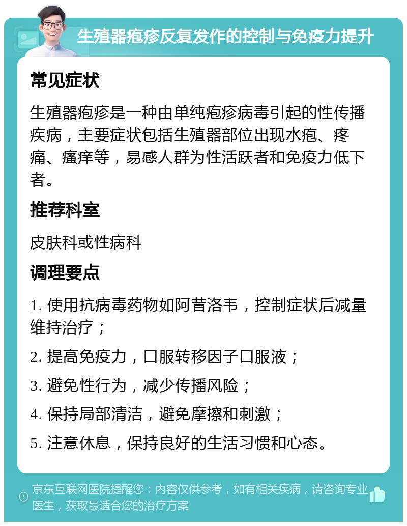 生殖器疱疹反复发作的控制与免疫力提升 常见症状 生殖器疱疹是一种由单纯疱疹病毒引起的性传播疾病，主要症状包括生殖器部位出现水疱、疼痛、瘙痒等，易感人群为性活跃者和免疫力低下者。 推荐科室 皮肤科或性病科 调理要点 1. 使用抗病毒药物如阿昔洛韦，控制症状后减量维持治疗； 2. 提高免疫力，口服转移因子口服液； 3. 避免性行为，减少传播风险； 4. 保持局部清洁，避免摩擦和刺激； 5. 注意休息，保持良好的生活习惯和心态。