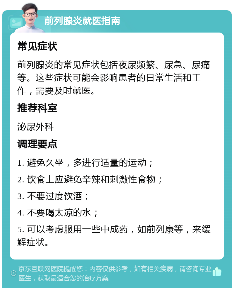 前列腺炎就医指南 常见症状 前列腺炎的常见症状包括夜尿频繁、尿急、尿痛等。这些症状可能会影响患者的日常生活和工作，需要及时就医。 推荐科室 泌尿外科 调理要点 1. 避免久坐，多进行适量的运动； 2. 饮食上应避免辛辣和刺激性食物； 3. 不要过度饮酒； 4. 不要喝太凉的水； 5. 可以考虑服用一些中成药，如前列康等，来缓解症状。