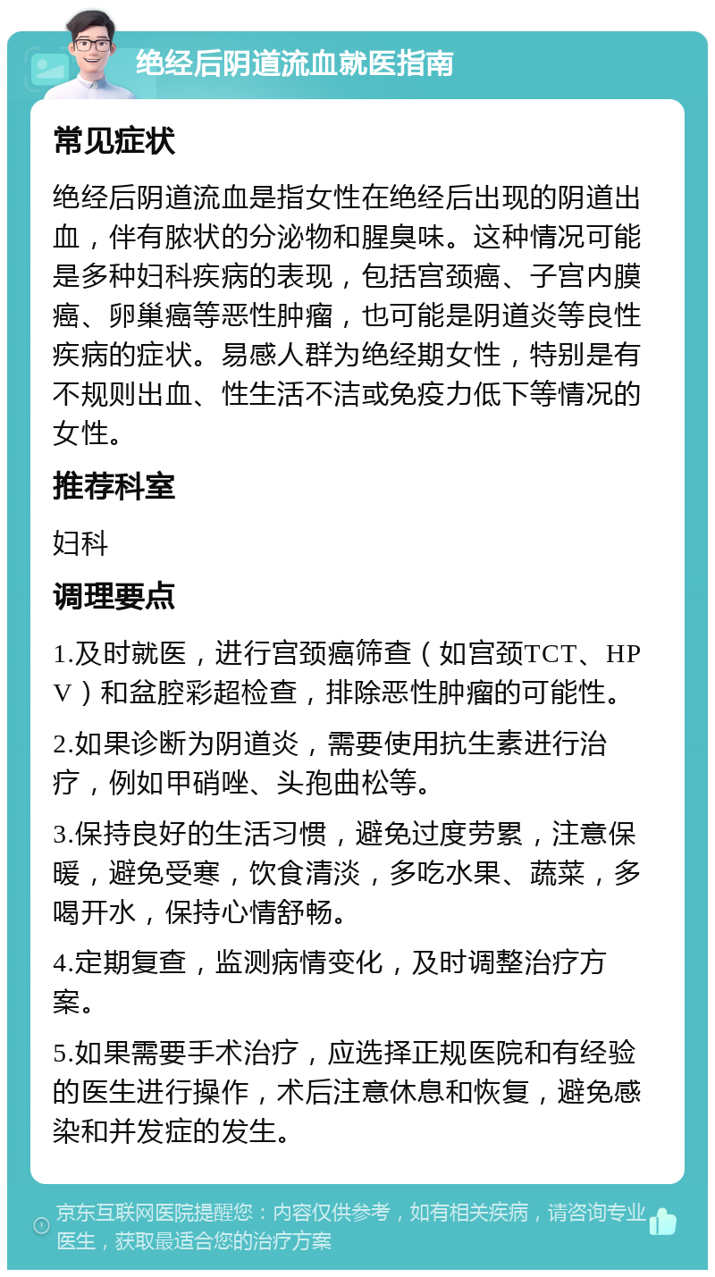 绝经后阴道流血就医指南 常见症状 绝经后阴道流血是指女性在绝经后出现的阴道出血，伴有脓状的分泌物和腥臭味。这种情况可能是多种妇科疾病的表现，包括宫颈癌、子宫内膜癌、卵巢癌等恶性肿瘤，也可能是阴道炎等良性疾病的症状。易感人群为绝经期女性，特别是有不规则出血、性生活不洁或免疫力低下等情况的女性。 推荐科室 妇科 调理要点 1.及时就医，进行宫颈癌筛查（如宫颈TCT、HPV）和盆腔彩超检查，排除恶性肿瘤的可能性。 2.如果诊断为阴道炎，需要使用抗生素进行治疗，例如甲硝唑、头孢曲松等。 3.保持良好的生活习惯，避免过度劳累，注意保暖，避免受寒，饮食清淡，多吃水果、蔬菜，多喝开水，保持心情舒畅。 4.定期复查，监测病情变化，及时调整治疗方案。 5.如果需要手术治疗，应选择正规医院和有经验的医生进行操作，术后注意休息和恢复，避免感染和并发症的发生。