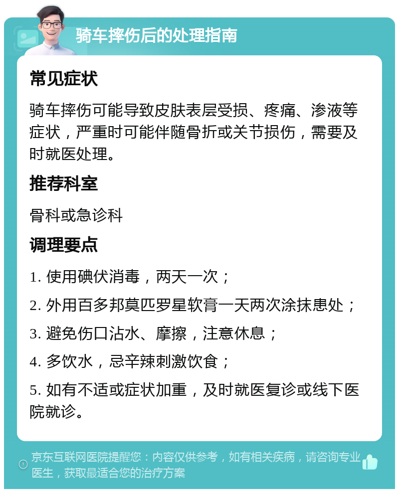 骑车摔伤后的处理指南 常见症状 骑车摔伤可能导致皮肤表层受损、疼痛、渗液等症状，严重时可能伴随骨折或关节损伤，需要及时就医处理。 推荐科室 骨科或急诊科 调理要点 1. 使用碘伏消毒，两天一次； 2. 外用百多邦莫匹罗星软膏一天两次涂抹患处； 3. 避免伤口沾水、摩擦，注意休息； 4. 多饮水，忌辛辣刺激饮食； 5. 如有不适或症状加重，及时就医复诊或线下医院就诊。