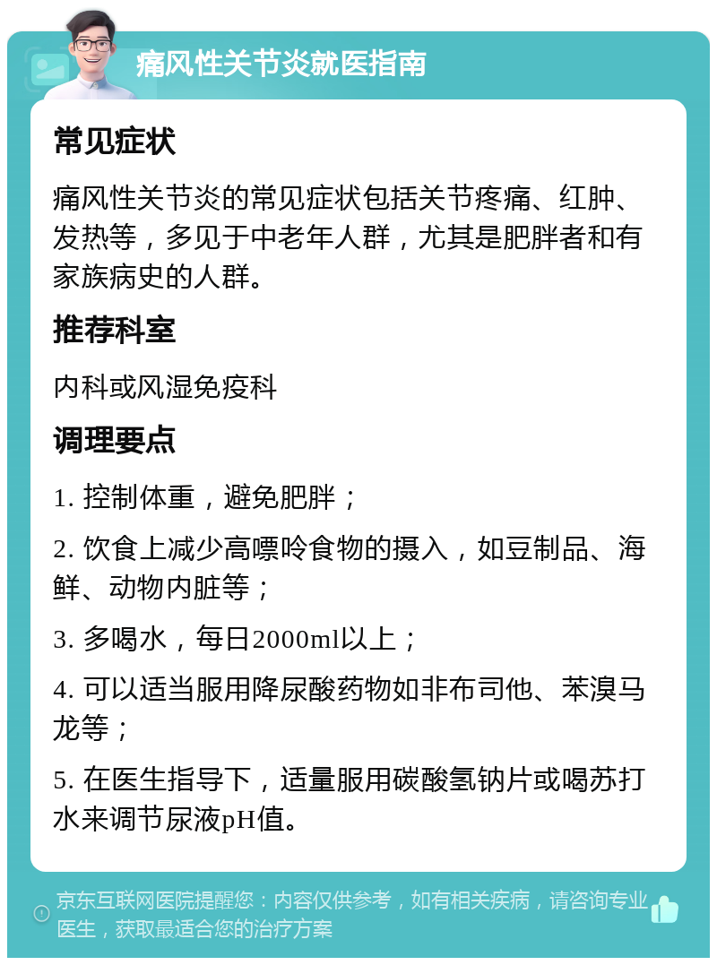 痛风性关节炎就医指南 常见症状 痛风性关节炎的常见症状包括关节疼痛、红肿、发热等，多见于中老年人群，尤其是肥胖者和有家族病史的人群。 推荐科室 内科或风湿免疫科 调理要点 1. 控制体重，避免肥胖； 2. 饮食上减少高嘌呤食物的摄入，如豆制品、海鲜、动物内脏等； 3. 多喝水，每日2000ml以上； 4. 可以适当服用降尿酸药物如非布司他、苯溴马龙等； 5. 在医生指导下，适量服用碳酸氢钠片或喝苏打水来调节尿液pH值。