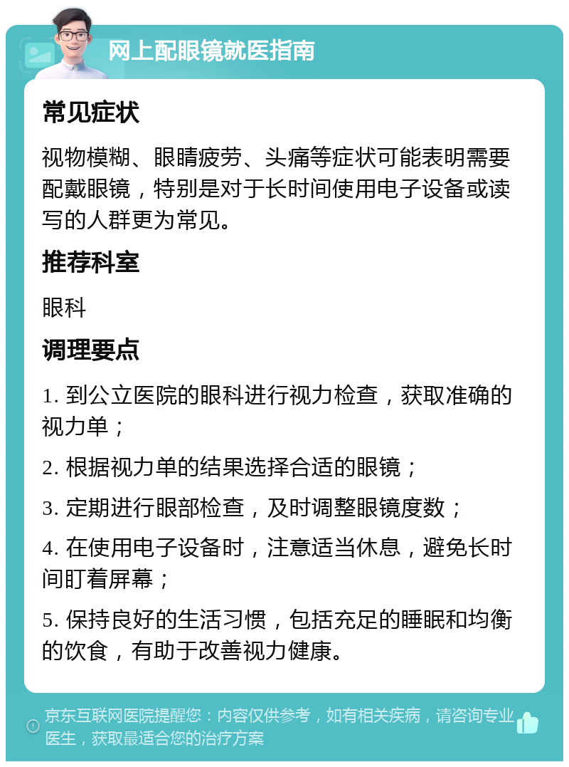 网上配眼镜就医指南 常见症状 视物模糊、眼睛疲劳、头痛等症状可能表明需要配戴眼镜，特别是对于长时间使用电子设备或读写的人群更为常见。 推荐科室 眼科 调理要点 1. 到公立医院的眼科进行视力检查，获取准确的视力单； 2. 根据视力单的结果选择合适的眼镜； 3. 定期进行眼部检查，及时调整眼镜度数； 4. 在使用电子设备时，注意适当休息，避免长时间盯着屏幕； 5. 保持良好的生活习惯，包括充足的睡眠和均衡的饮食，有助于改善视力健康。