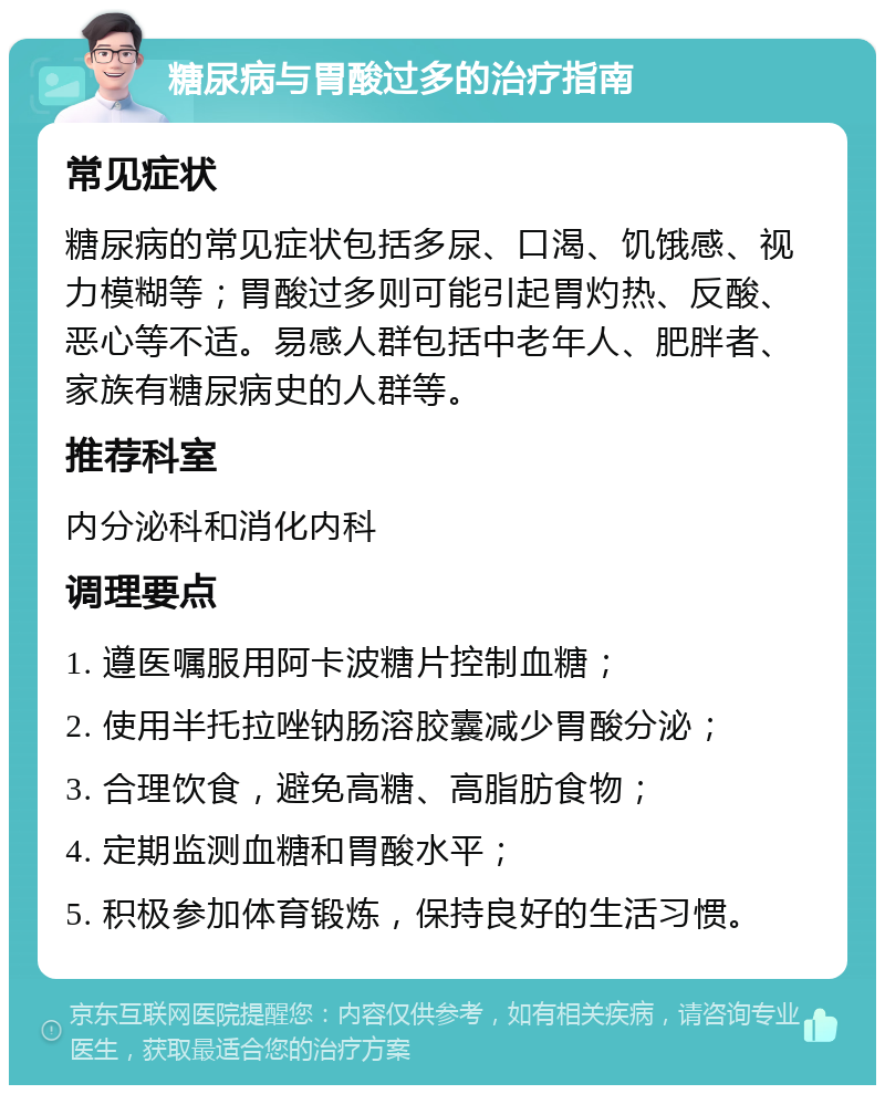 糖尿病与胃酸过多的治疗指南 常见症状 糖尿病的常见症状包括多尿、口渴、饥饿感、视力模糊等；胃酸过多则可能引起胃灼热、反酸、恶心等不适。易感人群包括中老年人、肥胖者、家族有糖尿病史的人群等。 推荐科室 内分泌科和消化内科 调理要点 1. 遵医嘱服用阿卡波糖片控制血糖； 2. 使用半托拉唑钠肠溶胶囊减少胃酸分泌； 3. 合理饮食，避免高糖、高脂肪食物； 4. 定期监测血糖和胃酸水平； 5. 积极参加体育锻炼，保持良好的生活习惯。