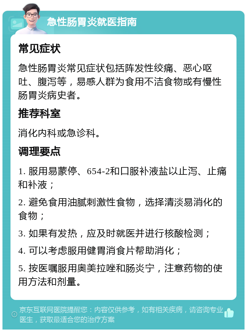 急性肠胃炎就医指南 常见症状 急性肠胃炎常见症状包括阵发性绞痛、恶心呕吐、腹泻等，易感人群为食用不洁食物或有慢性肠胃炎病史者。 推荐科室 消化内科或急诊科。 调理要点 1. 服用易蒙停、654-2和口服补液盐以止泻、止痛和补液； 2. 避免食用油腻刺激性食物，选择清淡易消化的食物； 3. 如果有发热，应及时就医并进行核酸检测； 4. 可以考虑服用健胃消食片帮助消化； 5. 按医嘱服用奥美拉唑和肠炎宁，注意药物的使用方法和剂量。