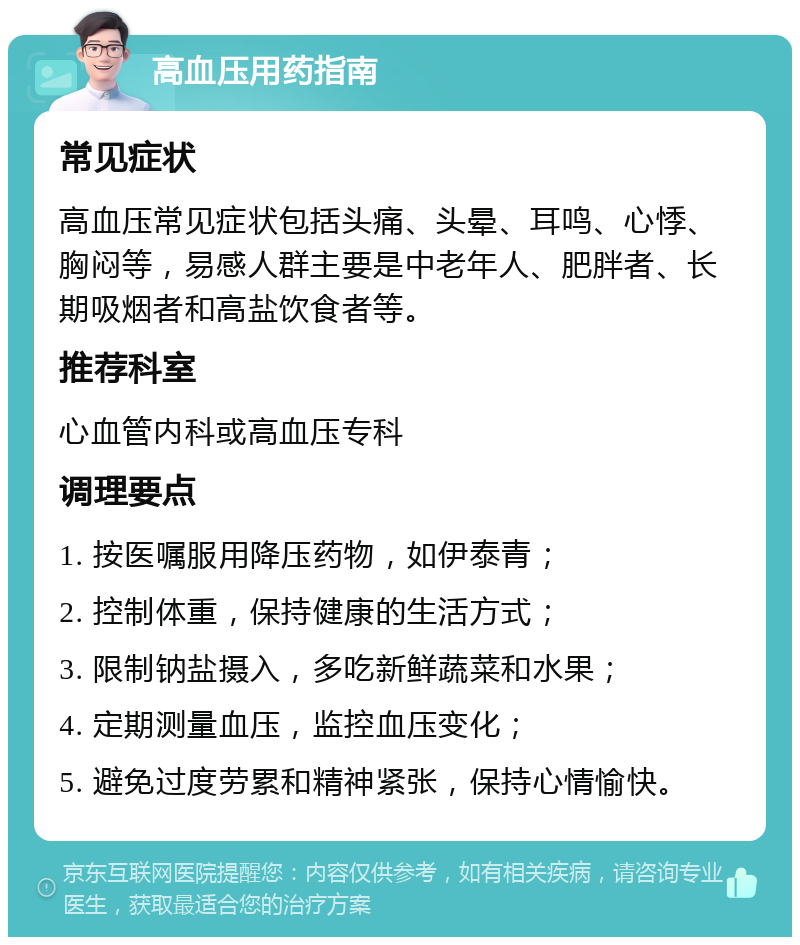 高血压用药指南 常见症状 高血压常见症状包括头痛、头晕、耳鸣、心悸、胸闷等，易感人群主要是中老年人、肥胖者、长期吸烟者和高盐饮食者等。 推荐科室 心血管内科或高血压专科 调理要点 1. 按医嘱服用降压药物，如伊泰青； 2. 控制体重，保持健康的生活方式； 3. 限制钠盐摄入，多吃新鲜蔬菜和水果； 4. 定期测量血压，监控血压变化； 5. 避免过度劳累和精神紧张，保持心情愉快。