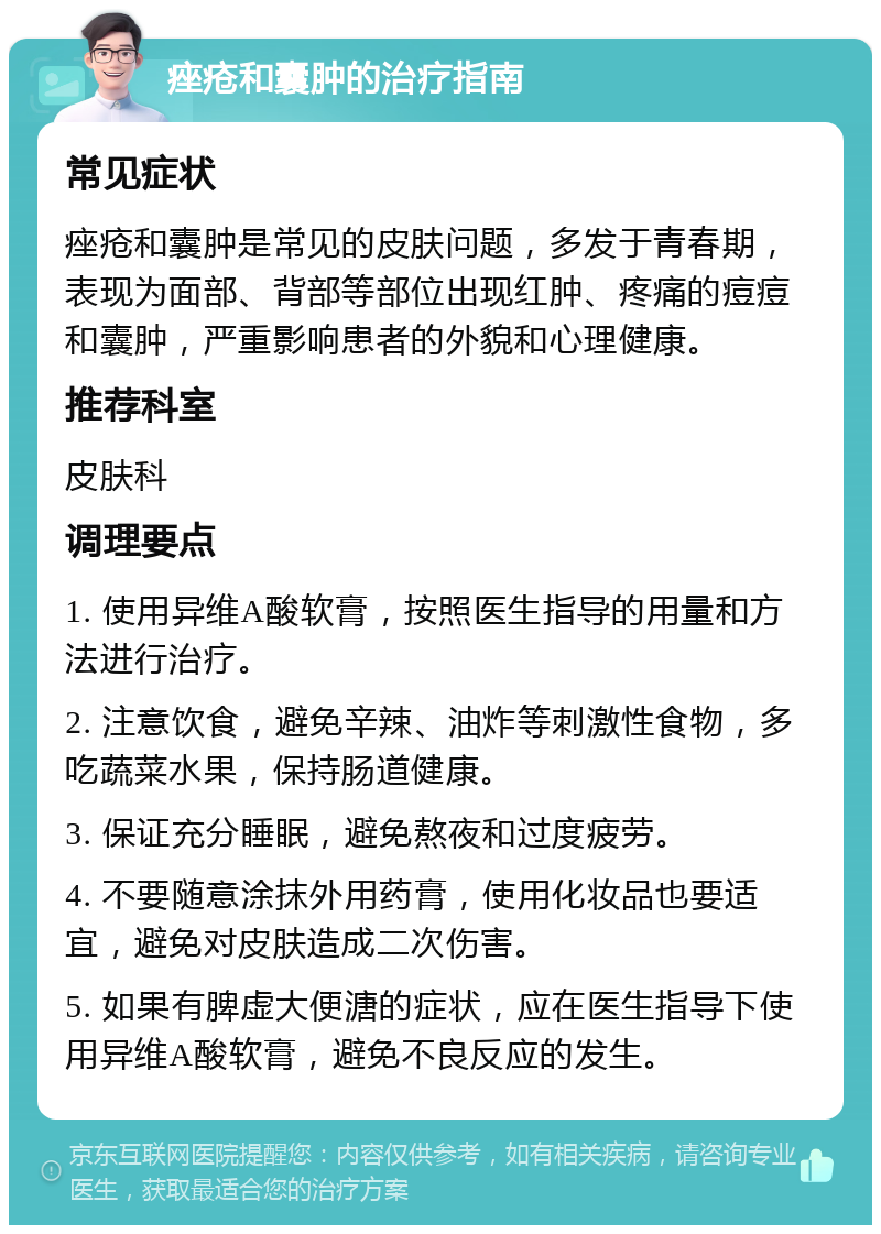 痤疮和囊肿的治疗指南 常见症状 痤疮和囊肿是常见的皮肤问题，多发于青春期，表现为面部、背部等部位出现红肿、疼痛的痘痘和囊肿，严重影响患者的外貌和心理健康。 推荐科室 皮肤科 调理要点 1. 使用异维A酸软膏，按照医生指导的用量和方法进行治疗。 2. 注意饮食，避免辛辣、油炸等刺激性食物，多吃蔬菜水果，保持肠道健康。 3. 保证充分睡眠，避免熬夜和过度疲劳。 4. 不要随意涂抹外用药膏，使用化妆品也要适宜，避免对皮肤造成二次伤害。 5. 如果有脾虚大便溏的症状，应在医生指导下使用异维A酸软膏，避免不良反应的发生。