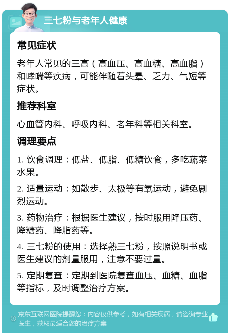 三七粉与老年人健康 常见症状 老年人常见的三高（高血压、高血糖、高血脂）和哮喘等疾病，可能伴随着头晕、乏力、气短等症状。 推荐科室 心血管内科、呼吸内科、老年科等相关科室。 调理要点 1. 饮食调理：低盐、低脂、低糖饮食，多吃蔬菜水果。 2. 适量运动：如散步、太极等有氧运动，避免剧烈运动。 3. 药物治疗：根据医生建议，按时服用降压药、降糖药、降脂药等。 4. 三七粉的使用：选择熟三七粉，按照说明书或医生建议的剂量服用，注意不要过量。 5. 定期复查：定期到医院复查血压、血糖、血脂等指标，及时调整治疗方案。