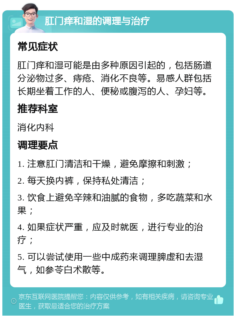 肛门痒和湿的调理与治疗 常见症状 肛门痒和湿可能是由多种原因引起的，包括肠道分泌物过多、痔疮、消化不良等。易感人群包括长期坐着工作的人、便秘或腹泻的人、孕妇等。 推荐科室 消化内科 调理要点 1. 注意肛门清洁和干燥，避免摩擦和刺激； 2. 每天换内裤，保持私处清洁； 3. 饮食上避免辛辣和油腻的食物，多吃蔬菜和水果； 4. 如果症状严重，应及时就医，进行专业的治疗； 5. 可以尝试使用一些中成药来调理脾虚和去湿气，如参苓白术散等。