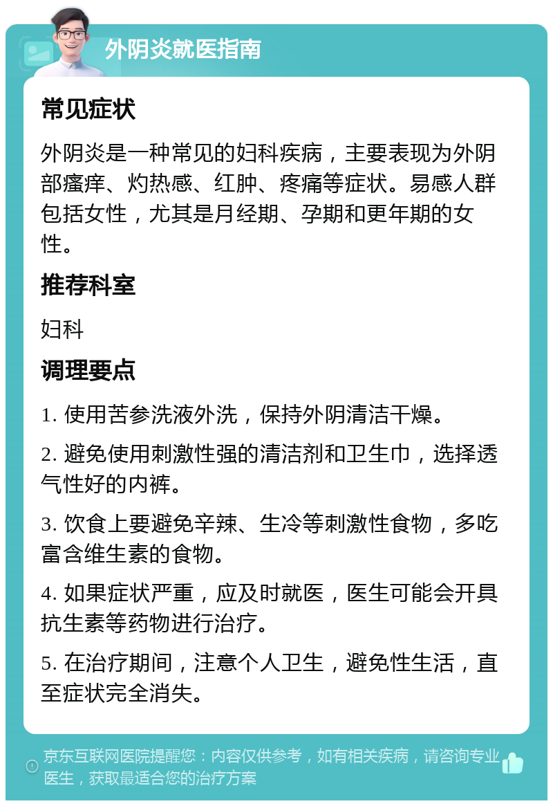 外阴炎就医指南 常见症状 外阴炎是一种常见的妇科疾病，主要表现为外阴部瘙痒、灼热感、红肿、疼痛等症状。易感人群包括女性，尤其是月经期、孕期和更年期的女性。 推荐科室 妇科 调理要点 1. 使用苦参洗液外洗，保持外阴清洁干燥。 2. 避免使用刺激性强的清洁剂和卫生巾，选择透气性好的内裤。 3. 饮食上要避免辛辣、生冷等刺激性食物，多吃富含维生素的食物。 4. 如果症状严重，应及时就医，医生可能会开具抗生素等药物进行治疗。 5. 在治疗期间，注意个人卫生，避免性生活，直至症状完全消失。