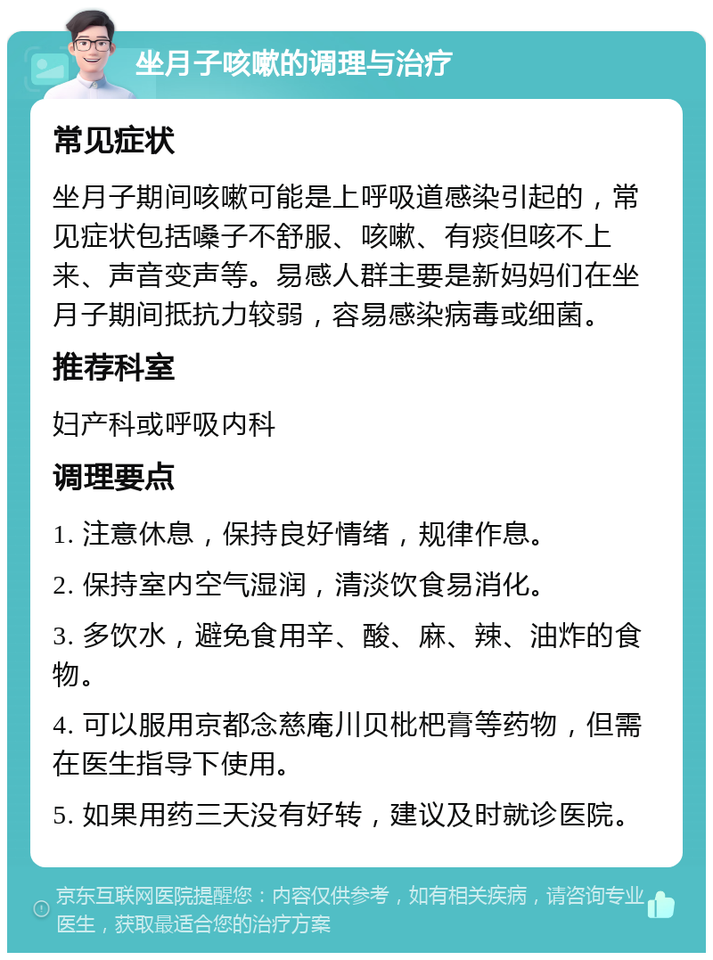 坐月子咳嗽的调理与治疗 常见症状 坐月子期间咳嗽可能是上呼吸道感染引起的，常见症状包括嗓子不舒服、咳嗽、有痰但咳不上来、声音变声等。易感人群主要是新妈妈们在坐月子期间抵抗力较弱，容易感染病毒或细菌。 推荐科室 妇产科或呼吸内科 调理要点 1. 注意休息，保持良好情绪，规律作息。 2. 保持室内空气湿润，清淡饮食易消化。 3. 多饮水，避免食用辛、酸、麻、辣、油炸的食物。 4. 可以服用京都念慈庵川贝枇杷膏等药物，但需在医生指导下使用。 5. 如果用药三天没有好转，建议及时就诊医院。