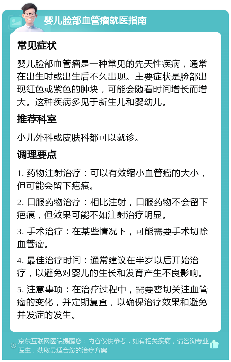 婴儿脸部血管瘤就医指南 常见症状 婴儿脸部血管瘤是一种常见的先天性疾病，通常在出生时或出生后不久出现。主要症状是脸部出现红色或紫色的肿块，可能会随着时间增长而增大。这种疾病多见于新生儿和婴幼儿。 推荐科室 小儿外科或皮肤科都可以就诊。 调理要点 1. 药物注射治疗：可以有效缩小血管瘤的大小，但可能会留下疤痕。 2. 口服药物治疗：相比注射，口服药物不会留下疤痕，但效果可能不如注射治疗明显。 3. 手术治疗：在某些情况下，可能需要手术切除血管瘤。 4. 最佳治疗时间：通常建议在半岁以后开始治疗，以避免对婴儿的生长和发育产生不良影响。 5. 注意事项：在治疗过程中，需要密切关注血管瘤的变化，并定期复查，以确保治疗效果和避免并发症的发生。