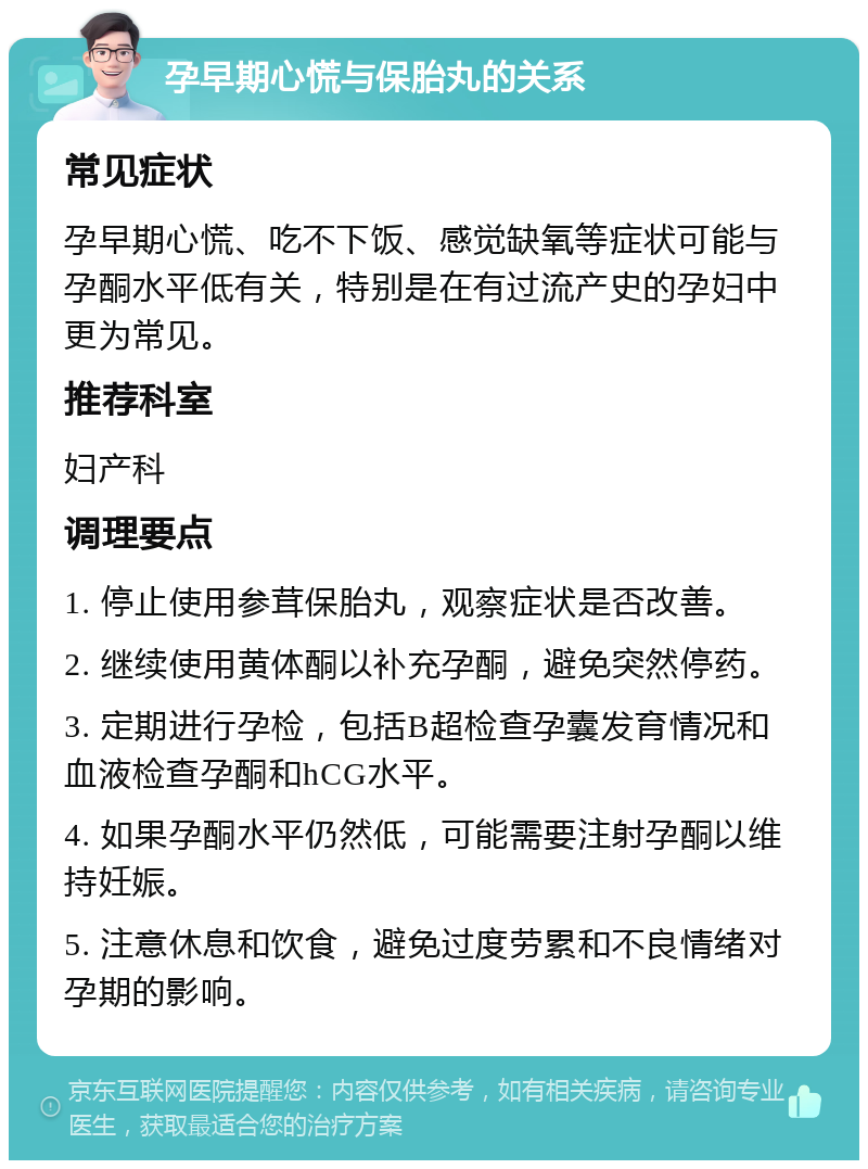 孕早期心慌与保胎丸的关系 常见症状 孕早期心慌、吃不下饭、感觉缺氧等症状可能与孕酮水平低有关，特别是在有过流产史的孕妇中更为常见。 推荐科室 妇产科 调理要点 1. 停止使用参茸保胎丸，观察症状是否改善。 2. 继续使用黄体酮以补充孕酮，避免突然停药。 3. 定期进行孕检，包括B超检查孕囊发育情况和血液检查孕酮和hCG水平。 4. 如果孕酮水平仍然低，可能需要注射孕酮以维持妊娠。 5. 注意休息和饮食，避免过度劳累和不良情绪对孕期的影响。