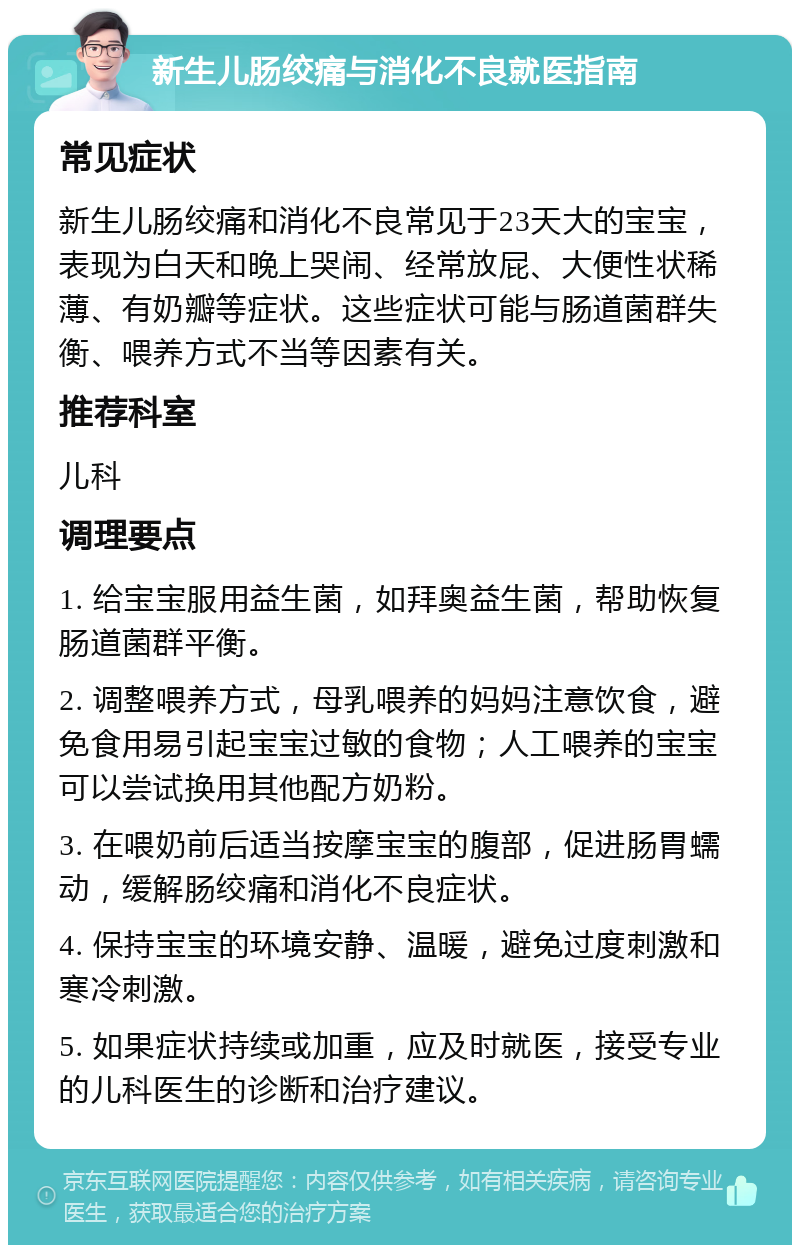 新生儿肠绞痛与消化不良就医指南 常见症状 新生儿肠绞痛和消化不良常见于23天大的宝宝，表现为白天和晚上哭闹、经常放屁、大便性状稀薄、有奶瓣等症状。这些症状可能与肠道菌群失衡、喂养方式不当等因素有关。 推荐科室 儿科 调理要点 1. 给宝宝服用益生菌，如拜奥益生菌，帮助恢复肠道菌群平衡。 2. 调整喂养方式，母乳喂养的妈妈注意饮食，避免食用易引起宝宝过敏的食物；人工喂养的宝宝可以尝试换用其他配方奶粉。 3. 在喂奶前后适当按摩宝宝的腹部，促进肠胃蠕动，缓解肠绞痛和消化不良症状。 4. 保持宝宝的环境安静、温暖，避免过度刺激和寒冷刺激。 5. 如果症状持续或加重，应及时就医，接受专业的儿科医生的诊断和治疗建议。