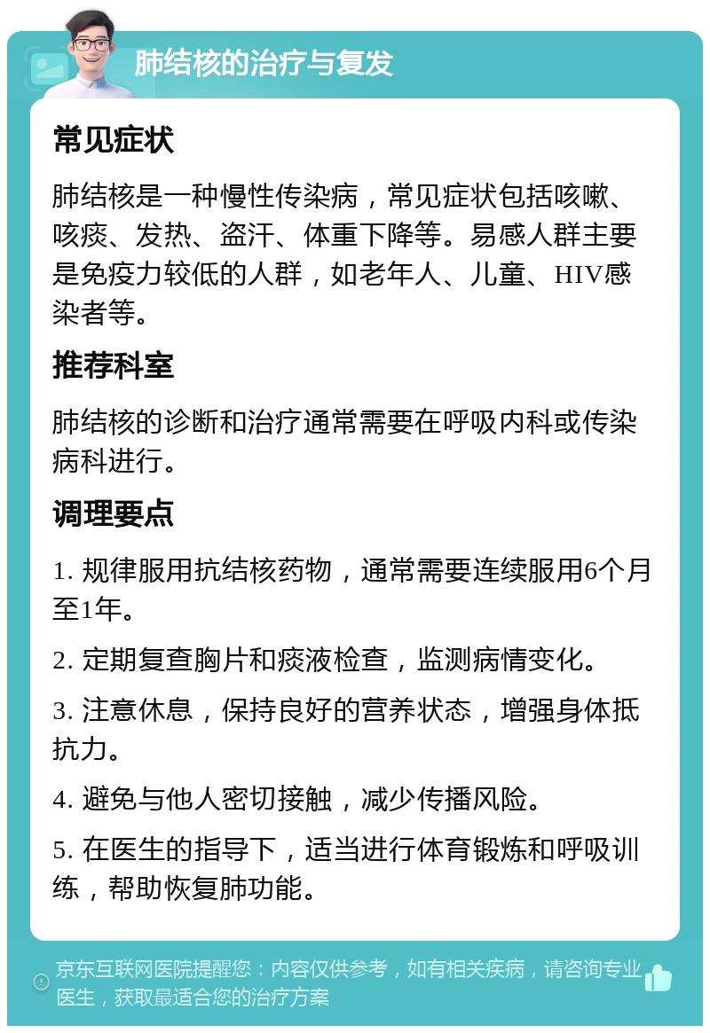 肺结核的治疗与复发 常见症状 肺结核是一种慢性传染病，常见症状包括咳嗽、咳痰、发热、盗汗、体重下降等。易感人群主要是免疫力较低的人群，如老年人、儿童、HIV感染者等。 推荐科室 肺结核的诊断和治疗通常需要在呼吸内科或传染病科进行。 调理要点 1. 规律服用抗结核药物，通常需要连续服用6个月至1年。 2. 定期复查胸片和痰液检查，监测病情变化。 3. 注意休息，保持良好的营养状态，增强身体抵抗力。 4. 避免与他人密切接触，减少传播风险。 5. 在医生的指导下，适当进行体育锻炼和呼吸训练，帮助恢复肺功能。