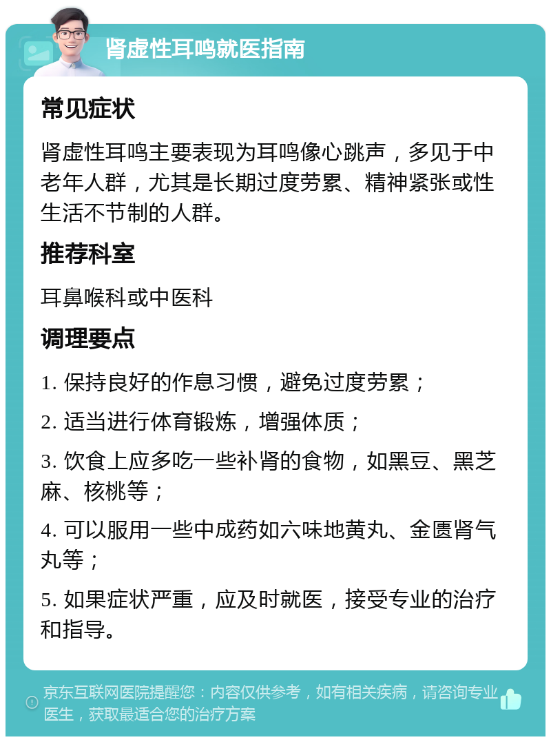 肾虚性耳鸣就医指南 常见症状 肾虚性耳鸣主要表现为耳鸣像心跳声，多见于中老年人群，尤其是长期过度劳累、精神紧张或性生活不节制的人群。 推荐科室 耳鼻喉科或中医科 调理要点 1. 保持良好的作息习惯，避免过度劳累； 2. 适当进行体育锻炼，增强体质； 3. 饮食上应多吃一些补肾的食物，如黑豆、黑芝麻、核桃等； 4. 可以服用一些中成药如六味地黄丸、金匮肾气丸等； 5. 如果症状严重，应及时就医，接受专业的治疗和指导。