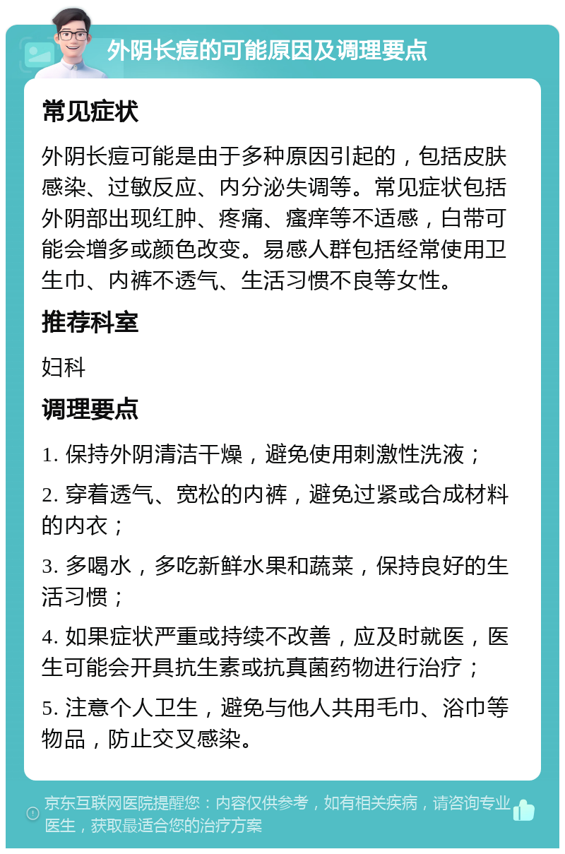 外阴长痘的可能原因及调理要点 常见症状 外阴长痘可能是由于多种原因引起的，包括皮肤感染、过敏反应、内分泌失调等。常见症状包括外阴部出现红肿、疼痛、瘙痒等不适感，白带可能会增多或颜色改变。易感人群包括经常使用卫生巾、内裤不透气、生活习惯不良等女性。 推荐科室 妇科 调理要点 1. 保持外阴清洁干燥，避免使用刺激性洗液； 2. 穿着透气、宽松的内裤，避免过紧或合成材料的内衣； 3. 多喝水，多吃新鲜水果和蔬菜，保持良好的生活习惯； 4. 如果症状严重或持续不改善，应及时就医，医生可能会开具抗生素或抗真菌药物进行治疗； 5. 注意个人卫生，避免与他人共用毛巾、浴巾等物品，防止交叉感染。