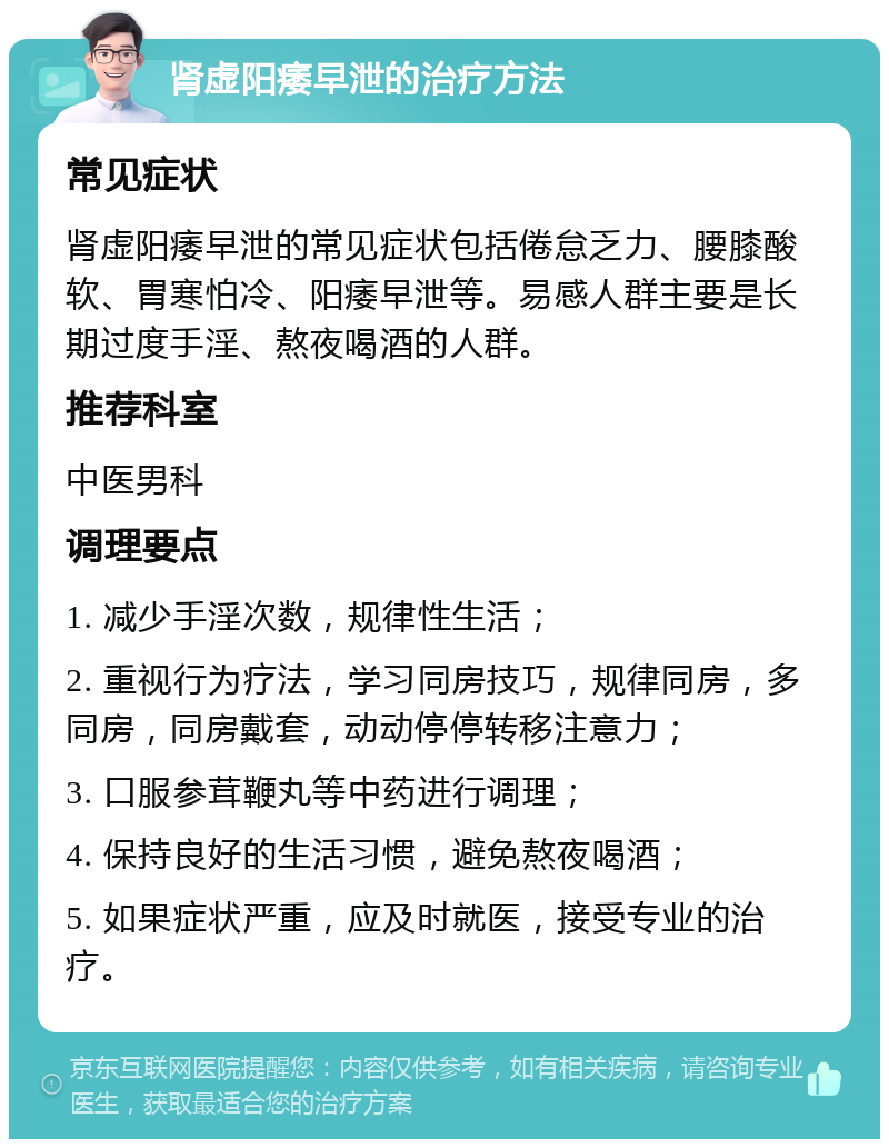 肾虚阳痿早泄的治疗方法 常见症状 肾虚阳痿早泄的常见症状包括倦怠乏力、腰膝酸软、胃寒怕冷、阳痿早泄等。易感人群主要是长期过度手淫、熬夜喝酒的人群。 推荐科室 中医男科 调理要点 1. 减少手淫次数，规律性生活； 2. 重视行为疗法，学习同房技巧，规律同房，多同房，同房戴套，动动停停转移注意力； 3. 口服参茸鞭丸等中药进行调理； 4. 保持良好的生活习惯，避免熬夜喝酒； 5. 如果症状严重，应及时就医，接受专业的治疗。