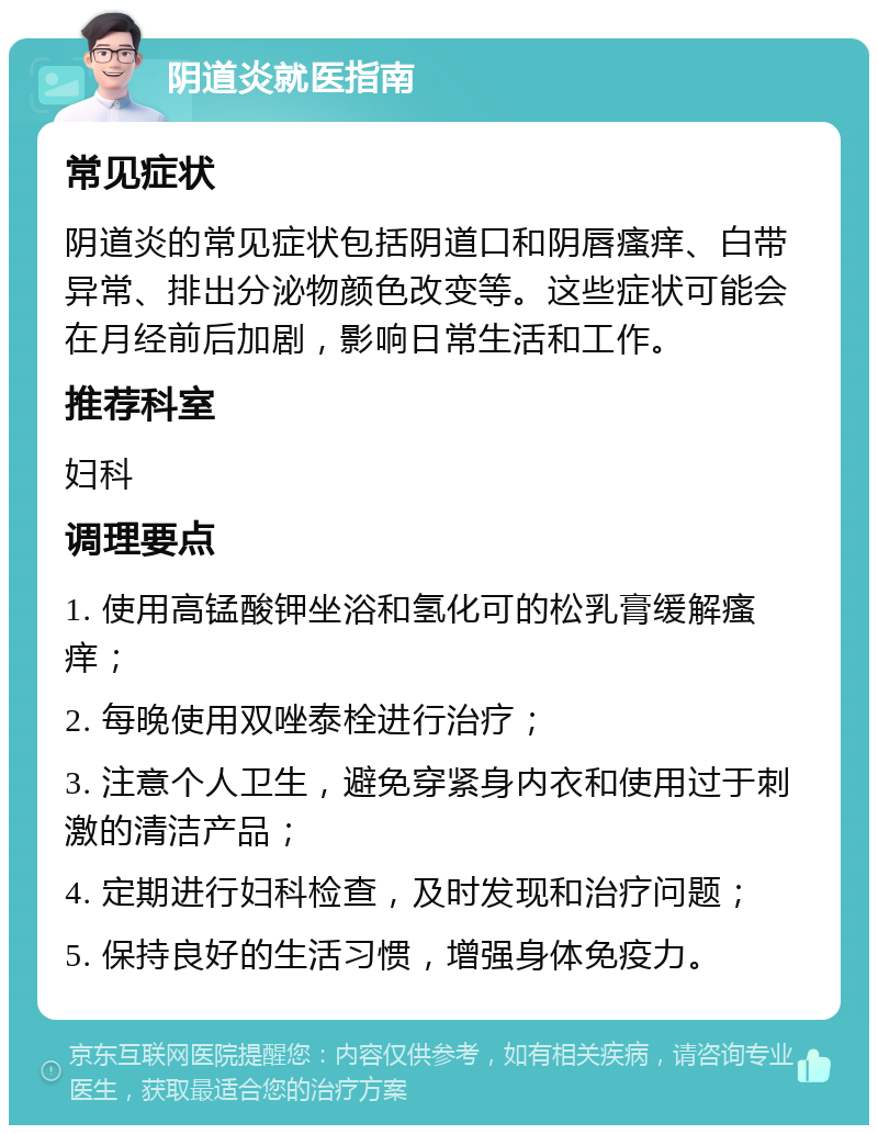 阴道炎就医指南 常见症状 阴道炎的常见症状包括阴道口和阴唇瘙痒、白带异常、排出分泌物颜色改变等。这些症状可能会在月经前后加剧，影响日常生活和工作。 推荐科室 妇科 调理要点 1. 使用高锰酸钾坐浴和氢化可的松乳膏缓解瘙痒； 2. 每晚使用双唑泰栓进行治疗； 3. 注意个人卫生，避免穿紧身内衣和使用过于刺激的清洁产品； 4. 定期进行妇科检查，及时发现和治疗问题； 5. 保持良好的生活习惯，增强身体免疫力。