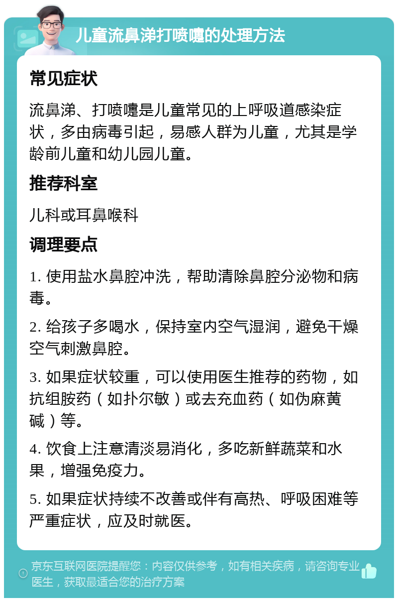 儿童流鼻涕打喷嚏的处理方法 常见症状 流鼻涕、打喷嚏是儿童常见的上呼吸道感染症状，多由病毒引起，易感人群为儿童，尤其是学龄前儿童和幼儿园儿童。 推荐科室 儿科或耳鼻喉科 调理要点 1. 使用盐水鼻腔冲洗，帮助清除鼻腔分泌物和病毒。 2. 给孩子多喝水，保持室内空气湿润，避免干燥空气刺激鼻腔。 3. 如果症状较重，可以使用医生推荐的药物，如抗组胺药（如扑尔敏）或去充血药（如伪麻黄碱）等。 4. 饮食上注意清淡易消化，多吃新鲜蔬菜和水果，增强免疫力。 5. 如果症状持续不改善或伴有高热、呼吸困难等严重症状，应及时就医。